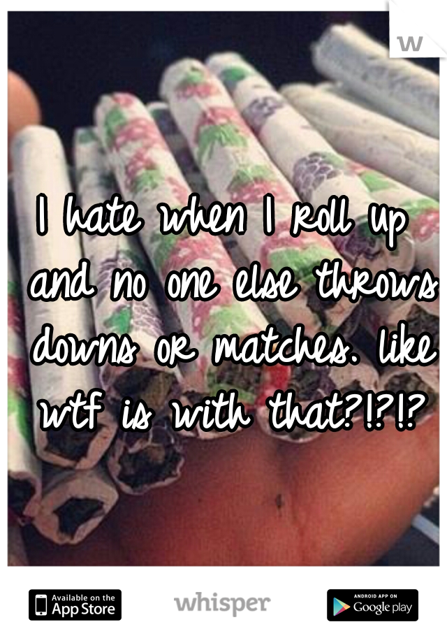 I hate when I roll up and no one else throws downs or matches. like wtf is with that?!?!?