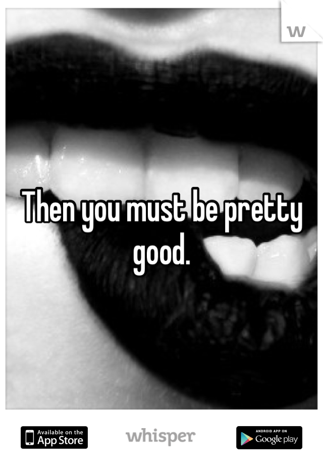 Then you must be pretty good. 