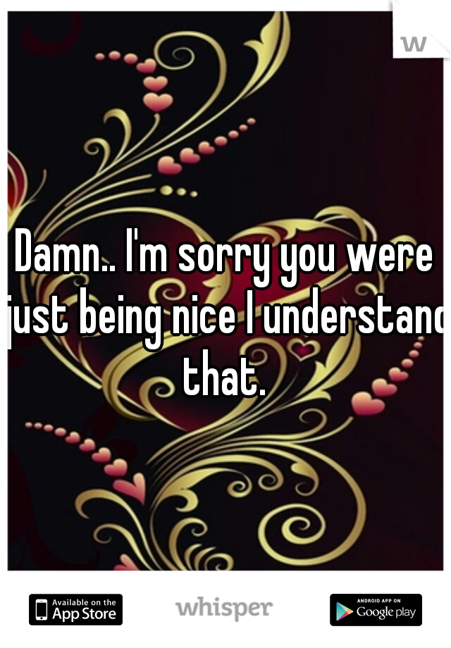 Damn.. I'm sorry you were just being nice I understand that. 