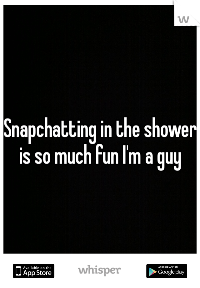 Snapchatting in the shower is so much fun I'm a guy 