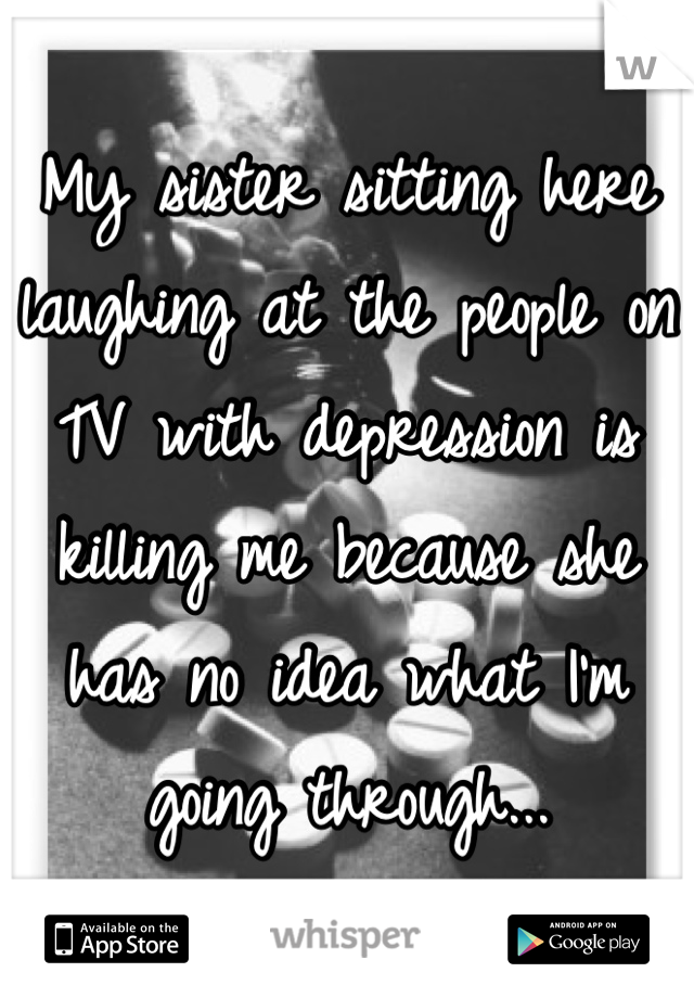 My sister sitting here laughing at the people on TV with depression is killing me because she has no idea what I'm going through... 