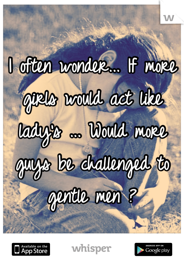I often wonder... If more girls would act like lady's ... Would more guys be challenged to gentle men ? 