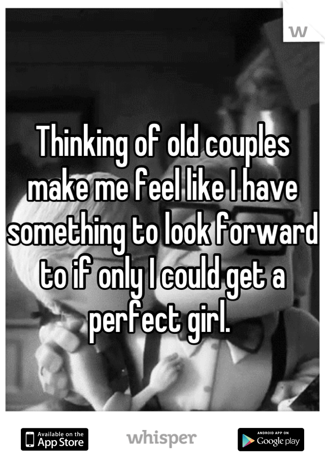 Thinking of old couples make me feel like I have something to look forward to if only I could get a perfect girl. 