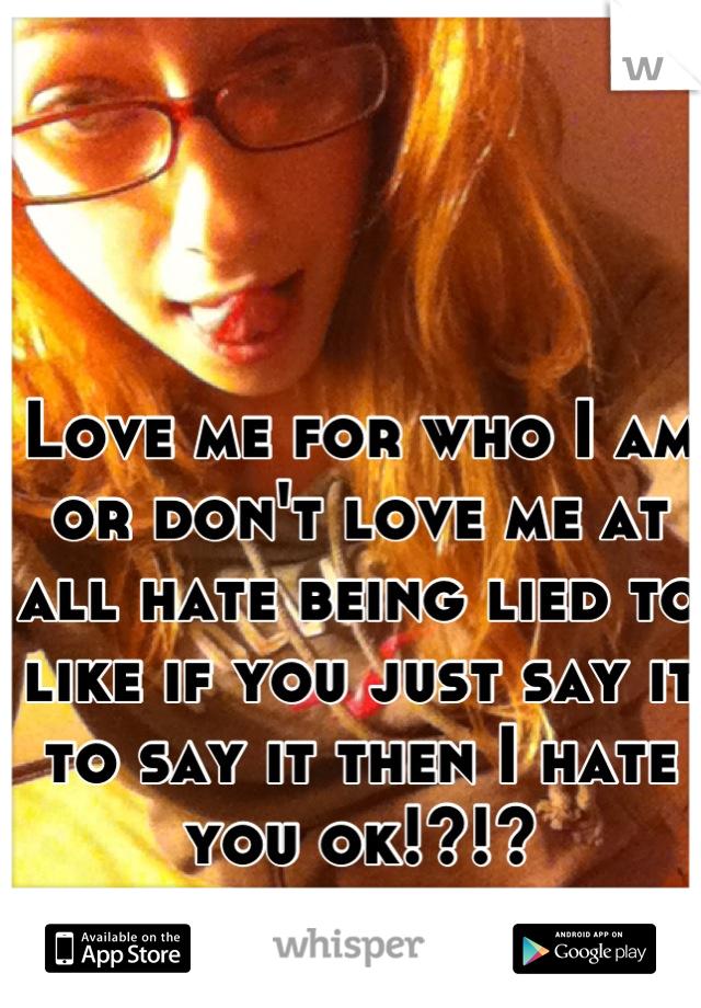 Love me for who I am or don't love me at all hate being lied to like if you just say it to say it then I hate you ok!?!?