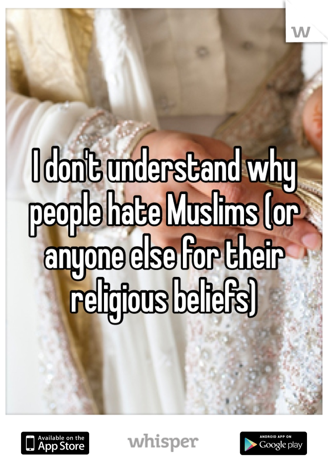 I don't understand why people hate Muslims (or anyone else for their religious beliefs)
