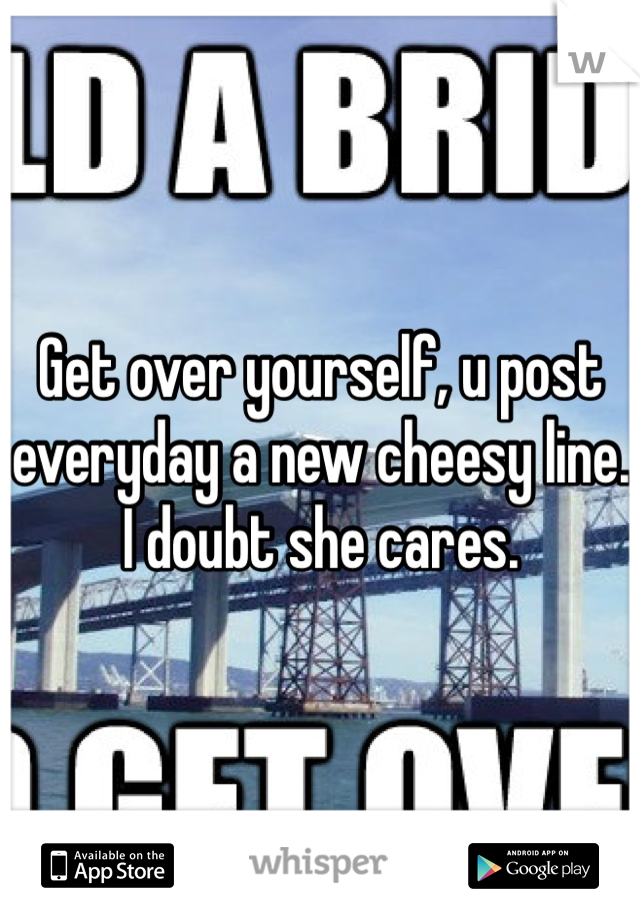 Get over yourself, u post everyday a new cheesy line. I doubt she cares.
