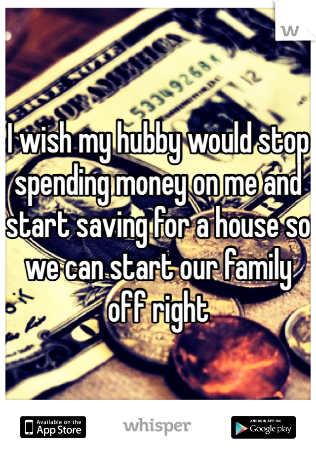 I wish my hubby would stop spending money on me and start saving for a house so we can start our family off right