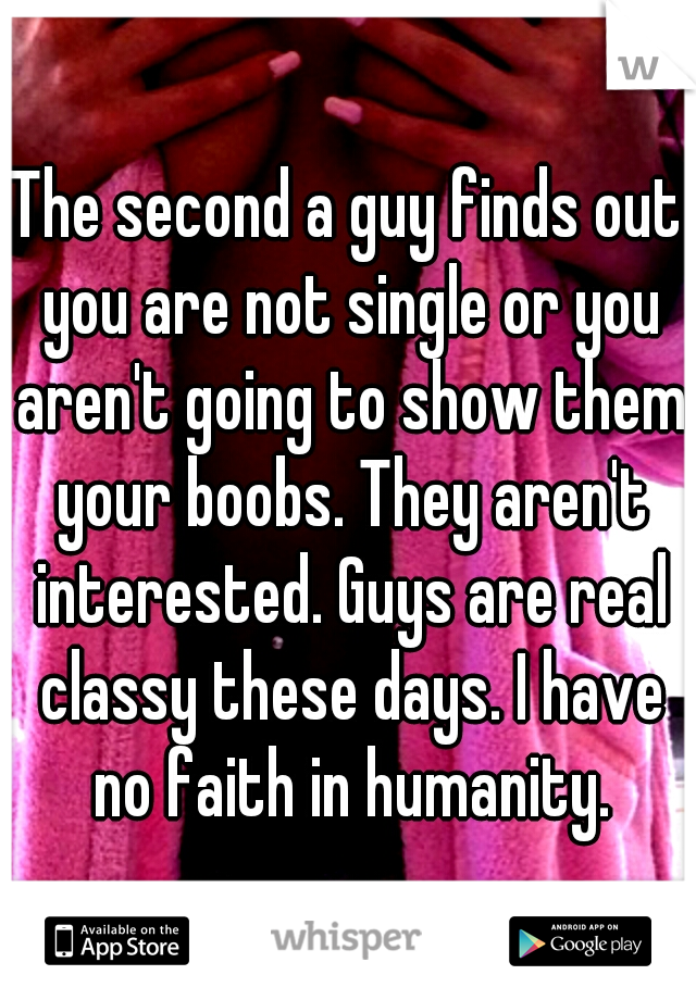 The second a guy finds out you are not single or you aren't going to show them your boobs. They aren't interested. Guys are real classy these days. I have no faith in humanity.