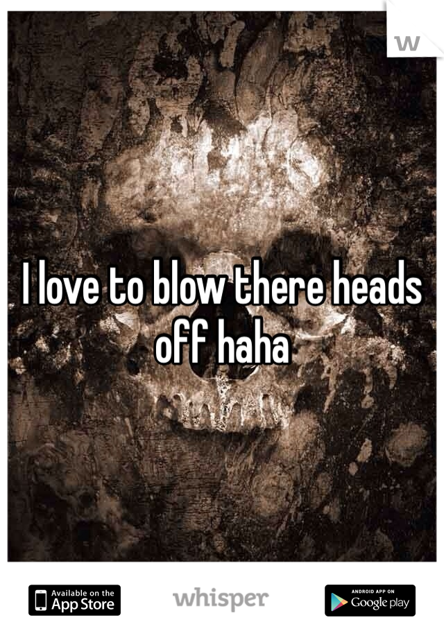 I love to blow there heads off haha