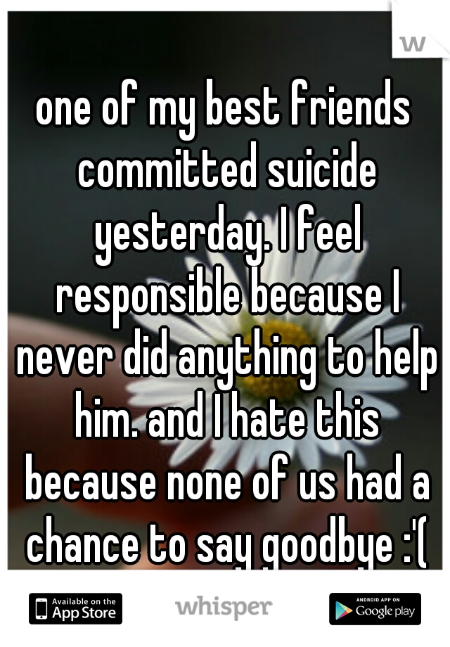 one of my best friends committed suicide yesterday. I feel responsible because I never did anything to help him. and I hate this because none of us had a chance to say goodbye :'(