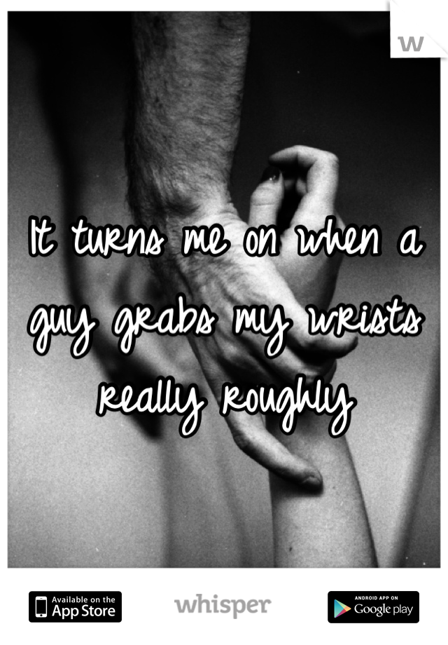 It turns me on when a guy grabs my wrists really roughly 