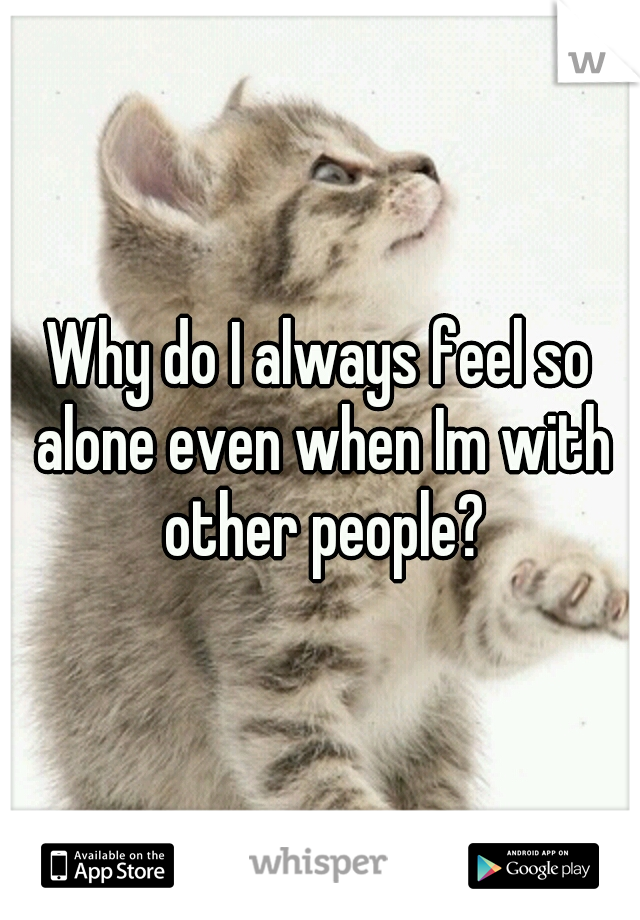 Why do I always feel so alone even when Im with other people?