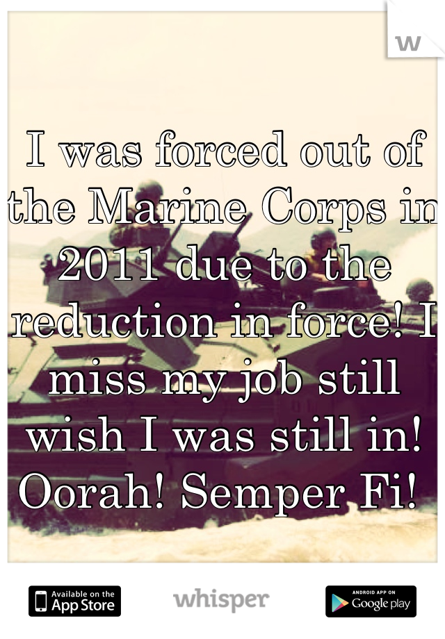 I was forced out of the Marine Corps in 2011 due to the reduction in force! I miss my job still wish I was still in! 
Oorah! Semper Fi! 