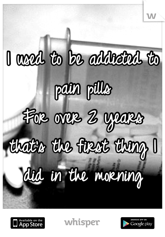 I used to be addicted to pain pills
For over 2 years that's the first thing I did in the morning 