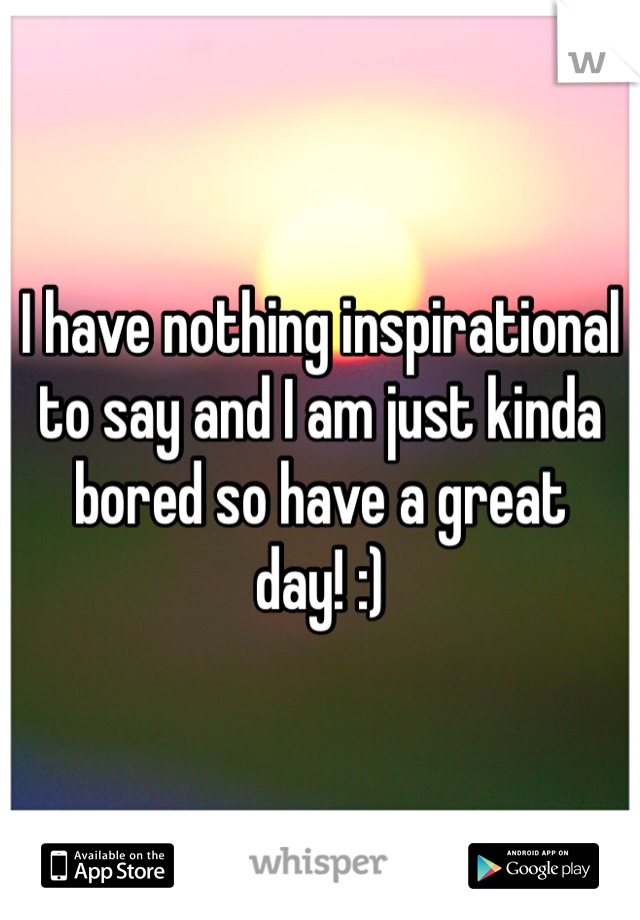 I have nothing inspirational to say and I am just kinda bored so have a great day! :)