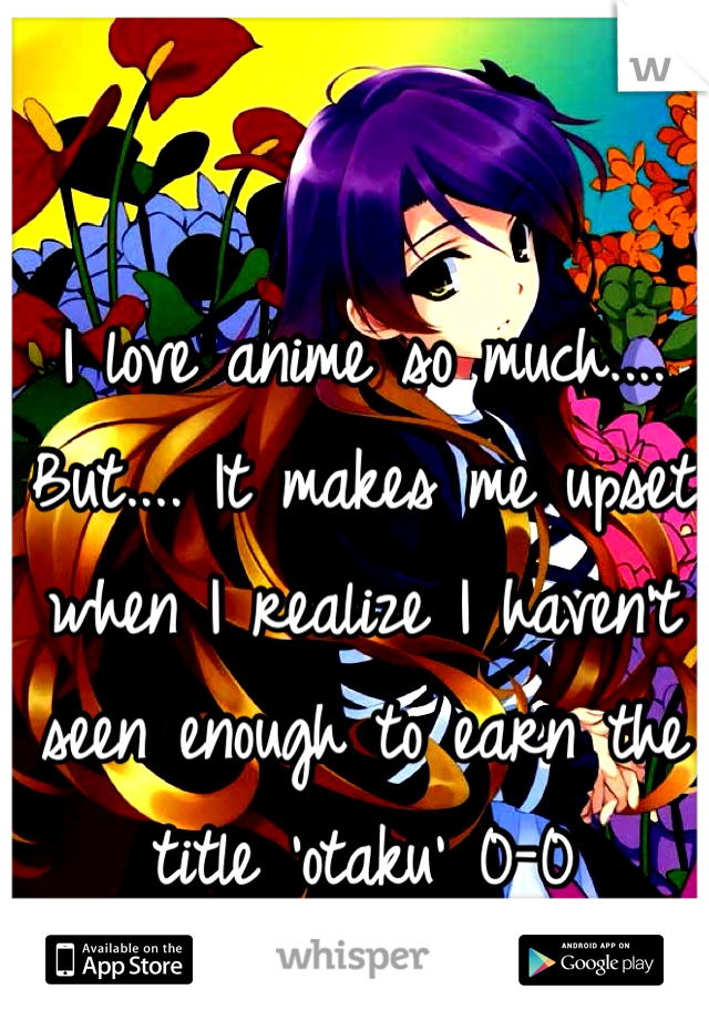 I love anime so much.... But.... It makes me upset when I realize I haven't seen enough to earn the title 'otaku' 0-0
