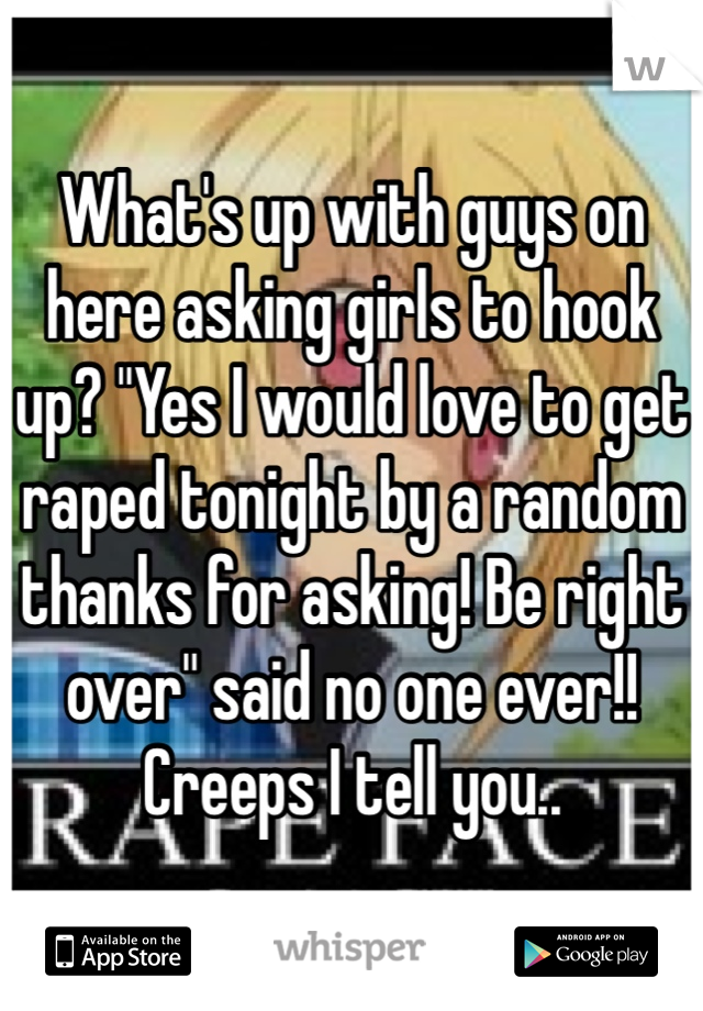 What's up with guys on here asking girls to hook up? "Yes I would love to get raped tonight by a random thanks for asking! Be right over" said no one ever!! Creeps I tell you..