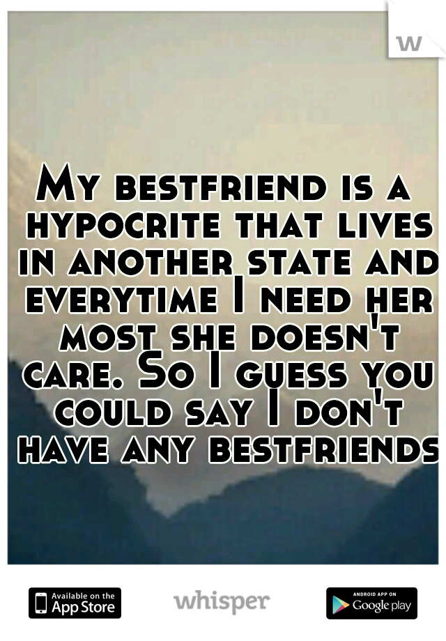 My bestfriend is a hypocrite that lives in another state and everytime I need her most she doesn't care. So I guess you could say I don't have any bestfriends.