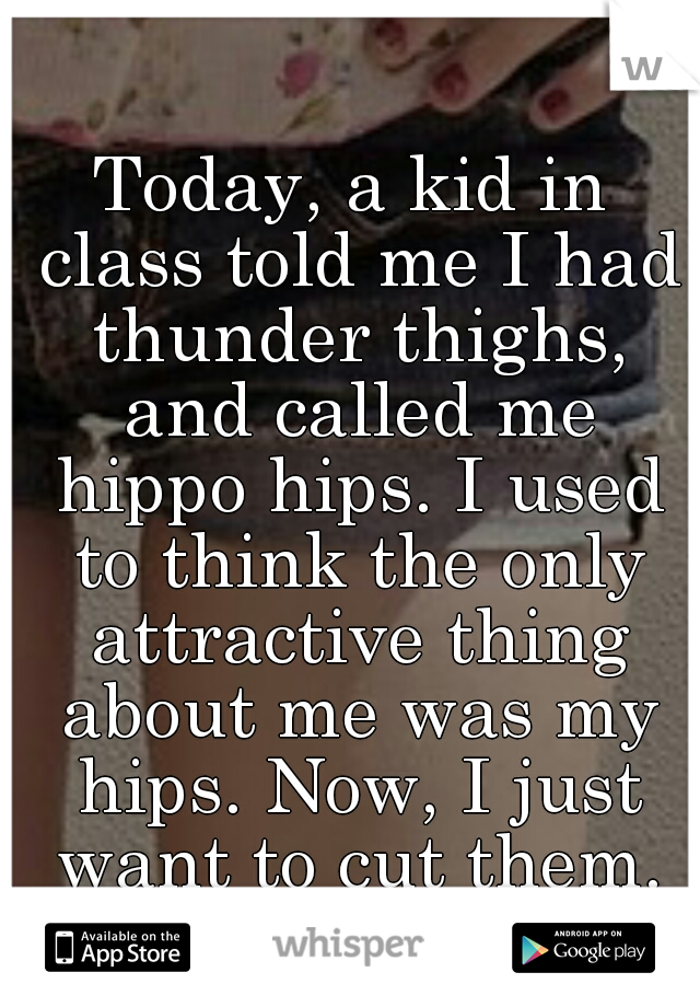 Today, a kid in class told me I had thunder thighs, and called me hippo hips. I used to think the only attractive thing about me was my hips. Now, I just want to cut them.