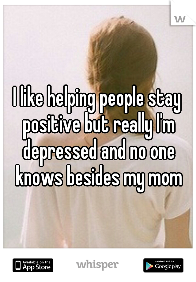 I like helping people stay positive but really I'm depressed and no one knows besides my mom