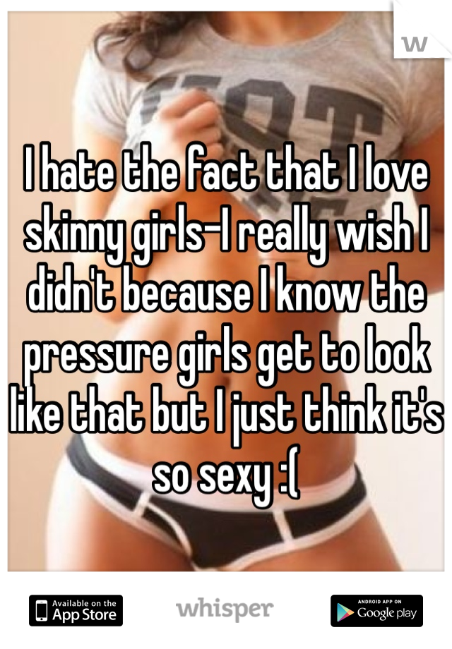 I hate the fact that I love skinny girls-I really wish I didn't because I know the pressure girls get to look like that but I just think it's so sexy :(
