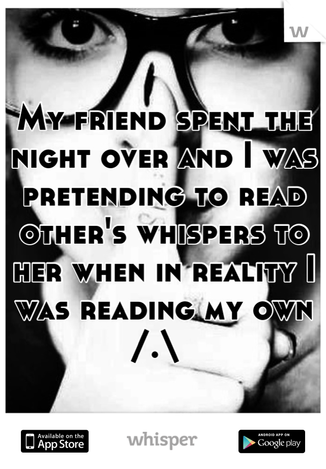 My friend spent the night over and I was pretending to read other's whispers to her when in reality I was reading my own /.\  