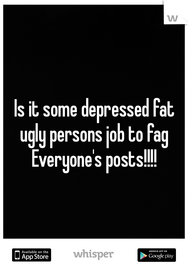 Is it some depressed fat ugly persons job to fag Everyone's posts!!!!