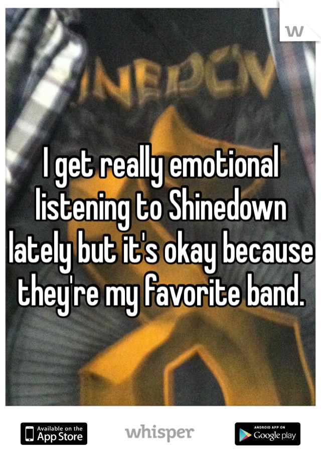 I get really emotional listening to Shinedown lately but it's okay because they're my favorite band.