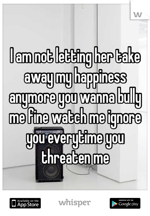 I am not letting her take away my happiness anymore you wanna bully me fine watch me ignore you everytime you threaten me 