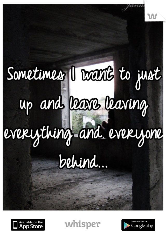 Sometimes I want to just up and leave leaving everything and everyone behind...