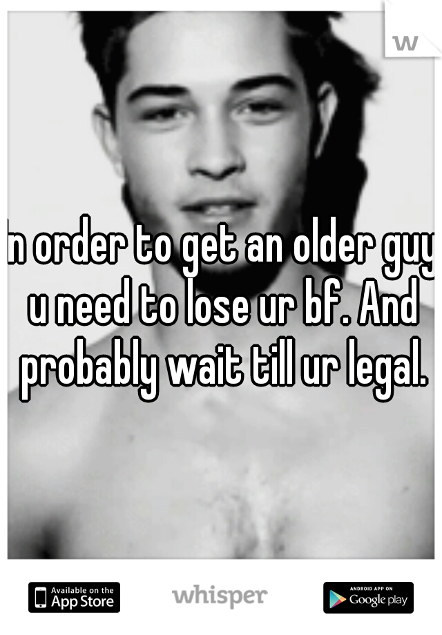 In order to get an older guy u need to lose ur bf. And probably wait till ur legal.