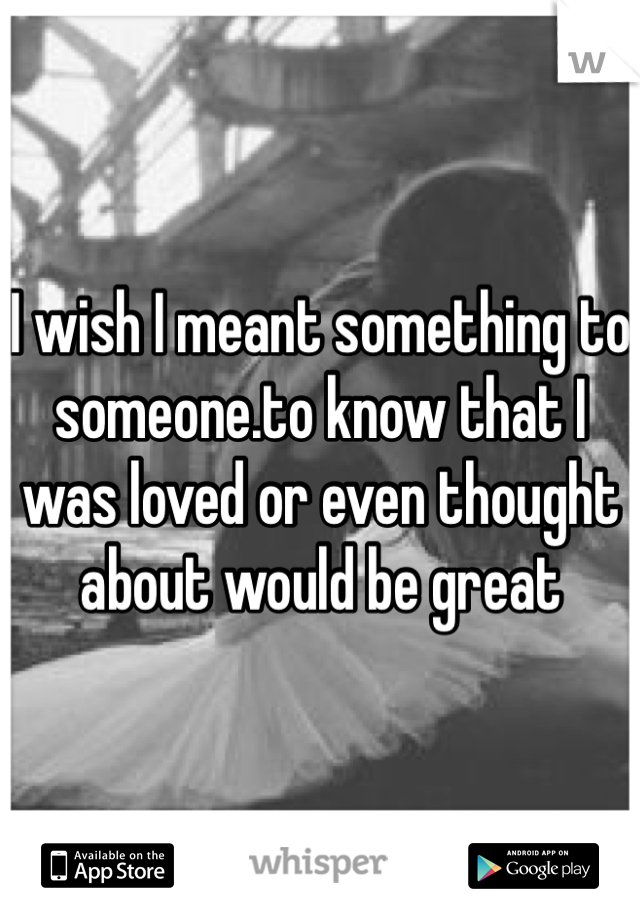 I wish I meant something to someone.to know that I was loved or even thought about would be great 