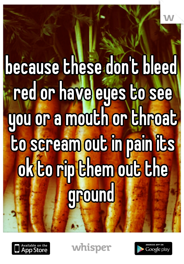 because these don't bleed red or have eyes to see you or a mouth or throat to scream out in pain its ok to rip them out the ground 