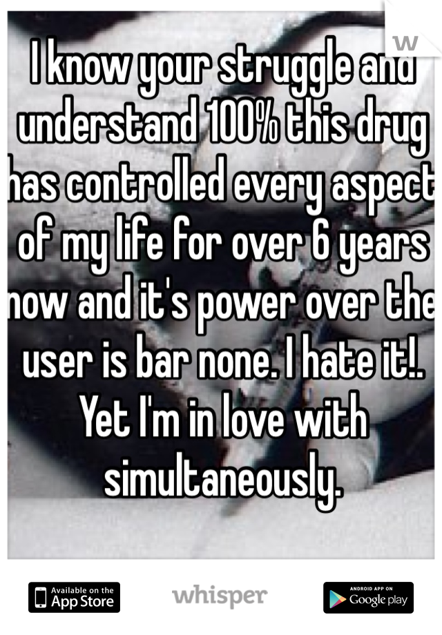 I know your struggle and understand 100% this drug has controlled every aspect of my life for over 6 years now and it's power over the user is bar none. I hate it!. Yet I'm in love with simultaneously.