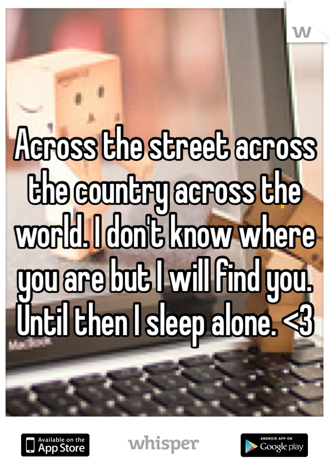 Across the street across the country across the world. I don't know where you are but I will find you. Until then I sleep alone. <3 