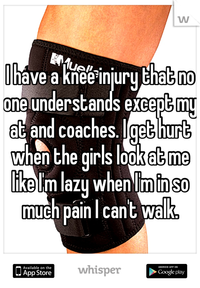 I have a knee injury that no one understands except my at and coaches. I get hurt when the girls look at me like I'm lazy when I'm in so much pain I can't walk. 