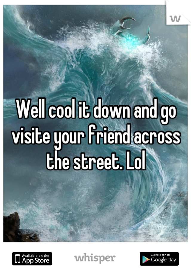 Well cool it down and go visite your friend across the street. Lol