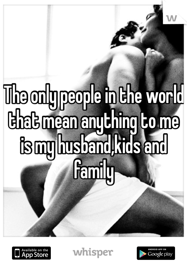 The only people in the world that mean anything to me is my husband,kids and family