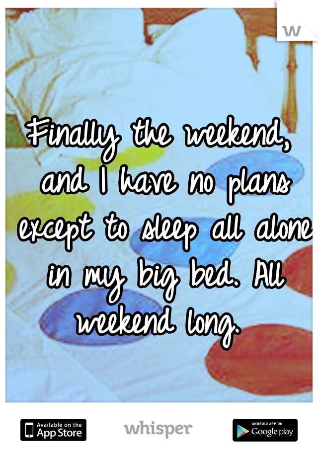 Finally the weekend, and I have no plans except to sleep all alone in my big bed. All weekend long. 