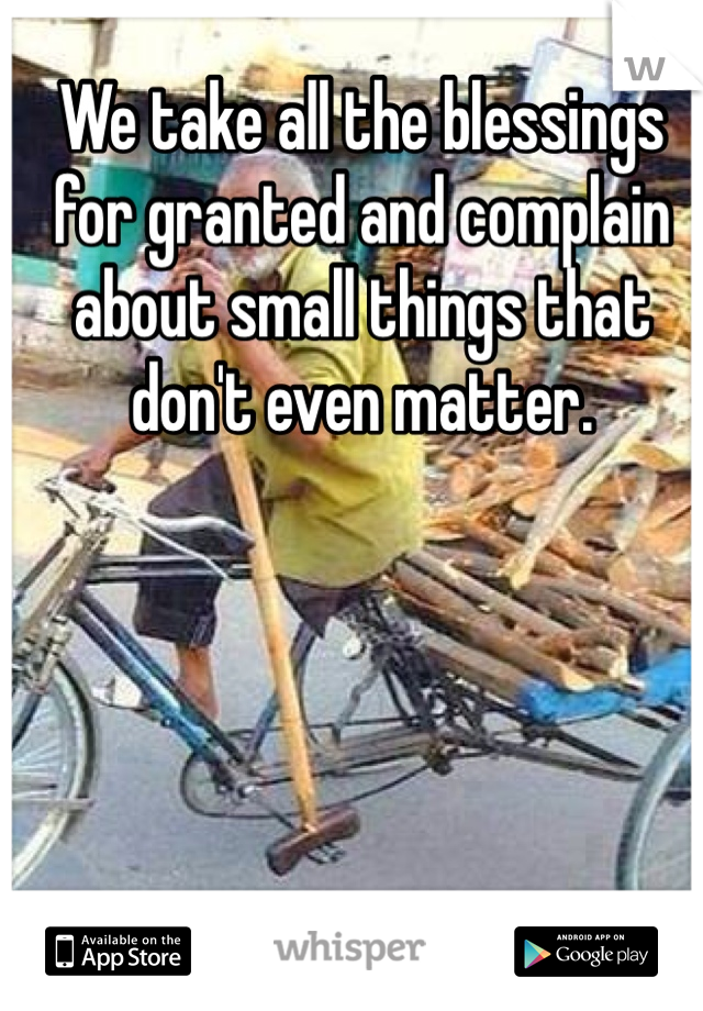 We take all the blessings for granted and complain about small things that don't even matter. 