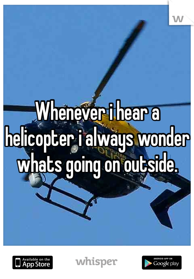 Whenever i hear a helicopter i always wonder whats going on outside.