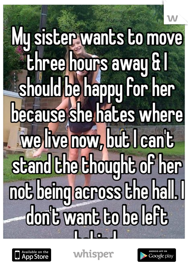 My sister wants to move three hours away & I should be happy for her because she hates where we live now, but I can't stand the thought of her not being across the hall. I don't want to be left behind.