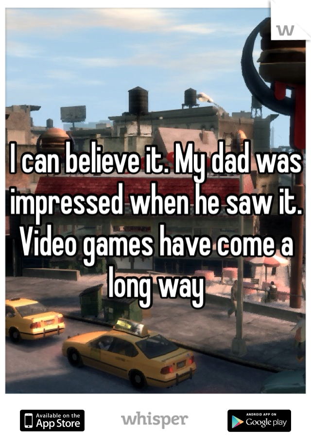 I can believe it. My dad was impressed when he saw it. Video games have come a long way 