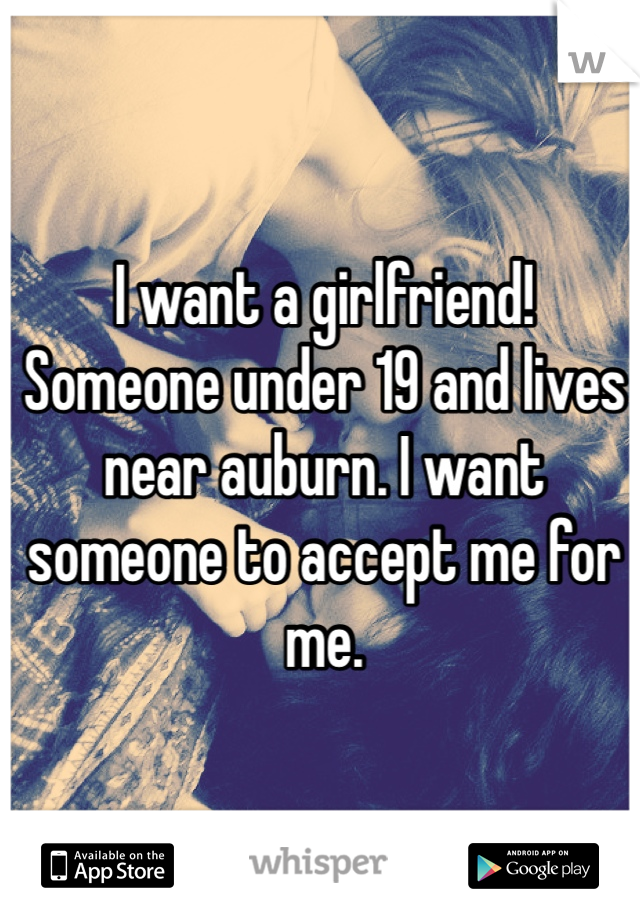 I want a girlfriend! Someone under 19 and lives near auburn. I want someone to accept me for me.