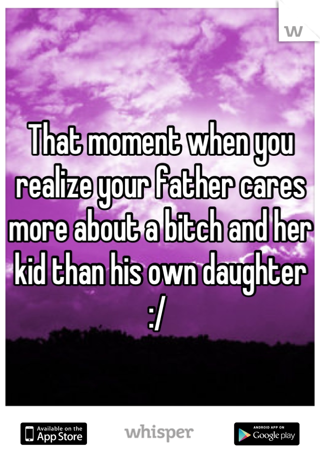 That moment when you realize your father cares more about a bitch and her kid than his own daughter :/ 