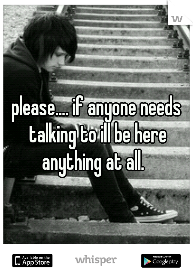 please.... if anyone needs talking to ill be here anything at all.
