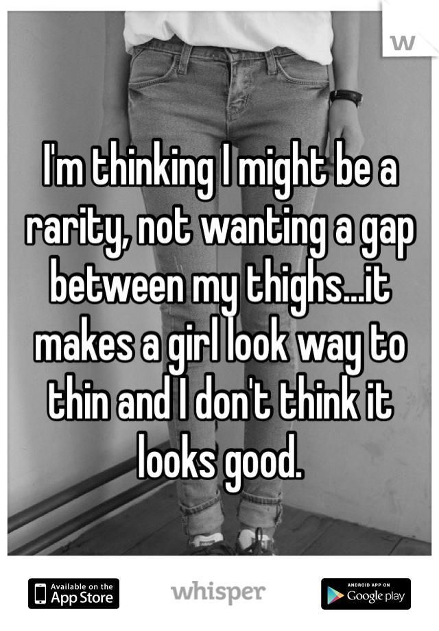 I'm thinking I might be a rarity, not wanting a gap between my thighs...it makes a girl look way to thin and I don't think it looks good. 