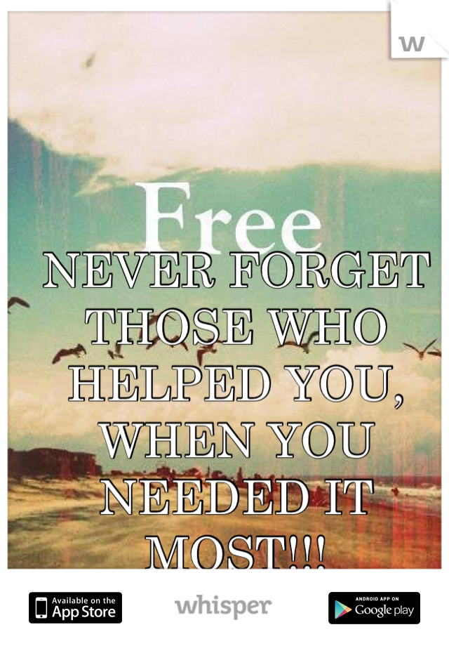 NEVER FORGET THOSE WHO HELPED YOU, WHEN YOU NEEDED IT MOST!!!