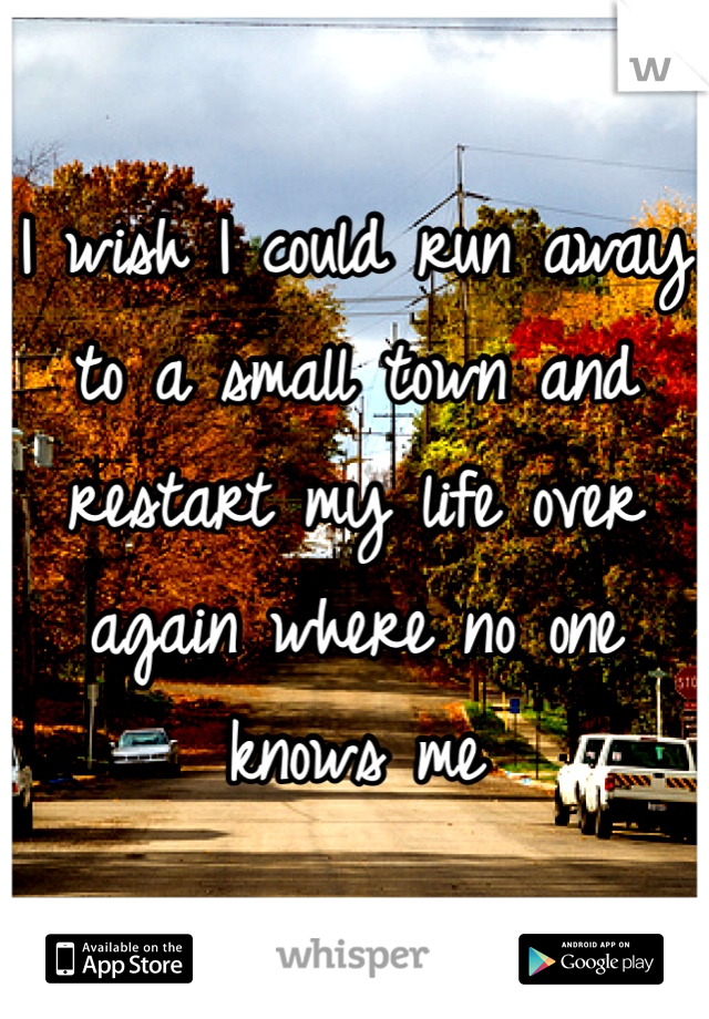 I wish I could run away to a small town and restart my life over again where no one knows me