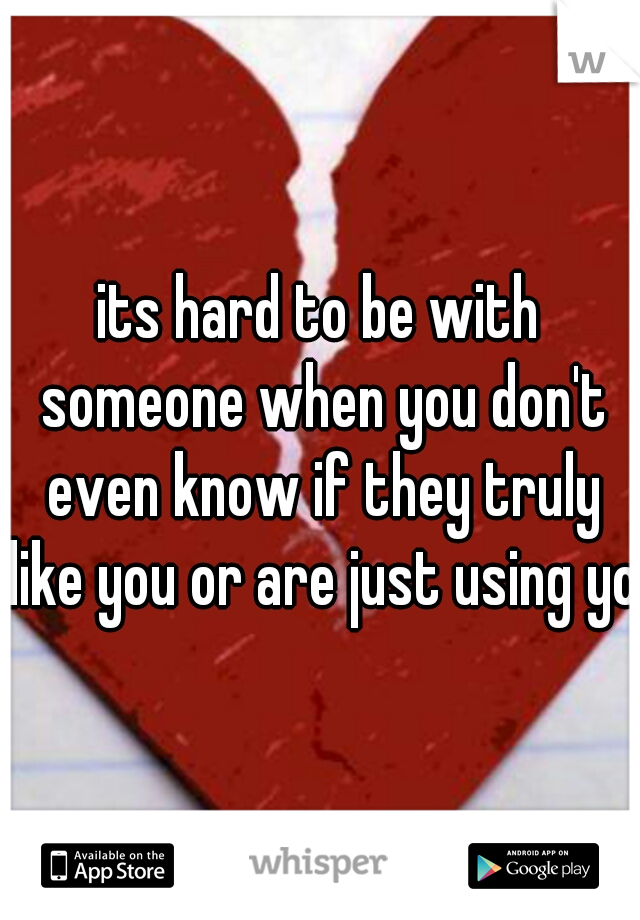 its hard to be with someone when you don't even know if they truly like you or are just using you